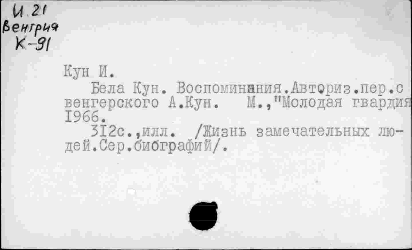 ﻿и 2' £еигр№ К-#
Кун И.
Бела Кун. Воспоминания.Авториз.пер.с венгерского А.Кун. М.,’’Молодая гвардии 1966.
312с.,илл. /Жизнь замечательных люде й.Сер.бибграфи й/.